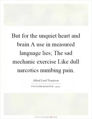 But for the unquiet heart and brain A use in measured language lies; The sad mechanic exercise Like dull narcotics numbing pain Picture Quote #1