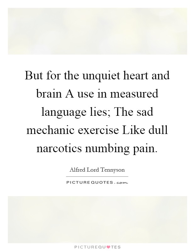 But for the unquiet heart and brain A use in measured language lies; The sad mechanic exercise Like dull narcotics numbing pain. Picture Quote #1