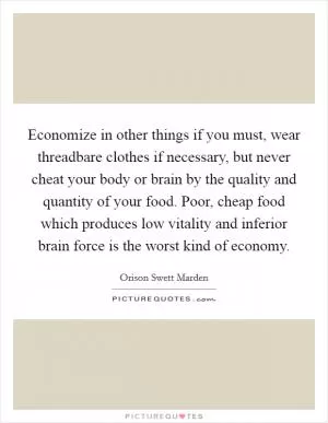 Economize in other things if you must, wear threadbare clothes if necessary, but never cheat your body or brain by the quality and quantity of your food. Poor, cheap food which produces low vitality and inferior brain force is the worst kind of economy Picture Quote #1