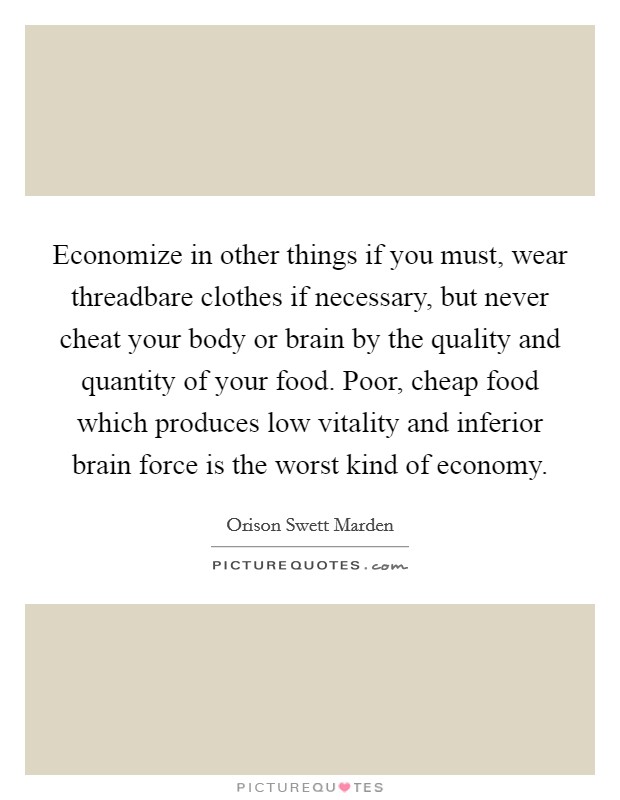 Economize in other things if you must, wear threadbare clothes if necessary, but never cheat your body or brain by the quality and quantity of your food. Poor, cheap food which produces low vitality and inferior brain force is the worst kind of economy. Picture Quote #1