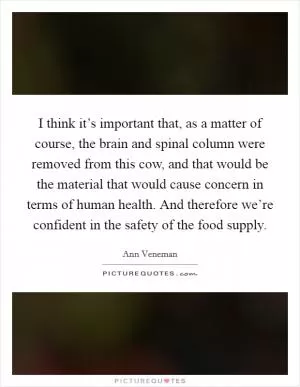 I think it’s important that, as a matter of course, the brain and spinal column were removed from this cow, and that would be the material that would cause concern in terms of human health. And therefore we’re confident in the safety of the food supply Picture Quote #1