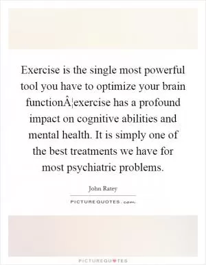 Exercise is the single most powerful tool you have to optimize your brain functionÂ¦exercise has a profound impact on cognitive abilities and mental health. It is simply one of the best treatments we have for most psychiatric problems Picture Quote #1