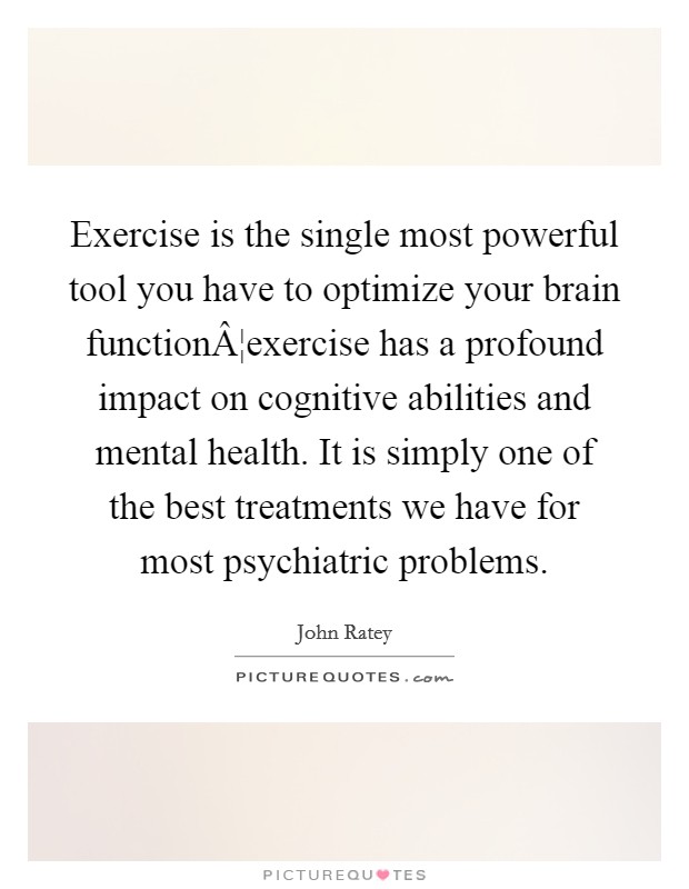 Exercise is the single most powerful tool you have to optimize your brain functionÂ¦exercise has a profound impact on cognitive abilities and mental health. It is simply one of the best treatments we have for most psychiatric problems. Picture Quote #1