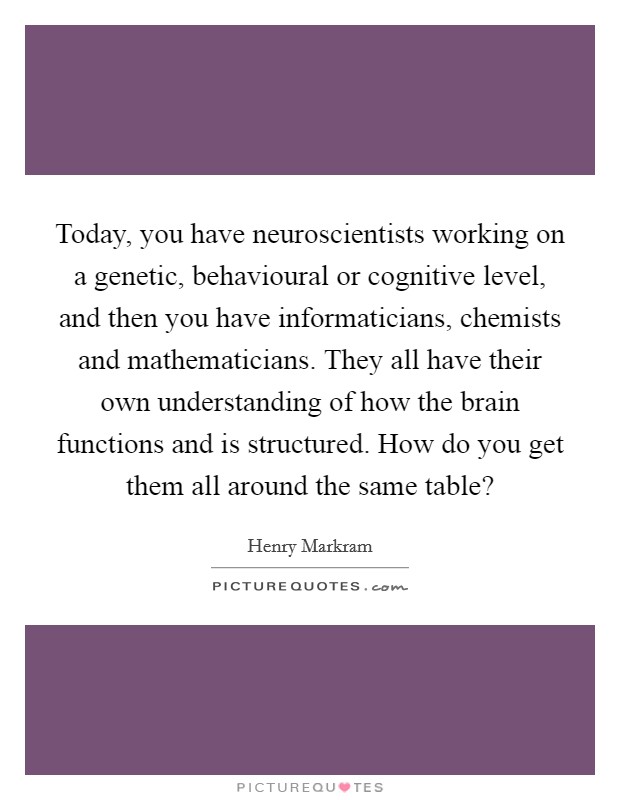 Today, you have neuroscientists working on a genetic, behavioural or cognitive level, and then you have informaticians, chemists and mathematicians. They all have their own understanding of how the brain functions and is structured. How do you get them all around the same table? Picture Quote #1