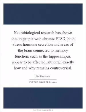 Neurobiological research has shown that in people with chronic PTSD, both stress hormone secretion and areas of the brain connected to memory function, such as the hippocampus, appear to be affected, although exactly how and why remains controversial Picture Quote #1