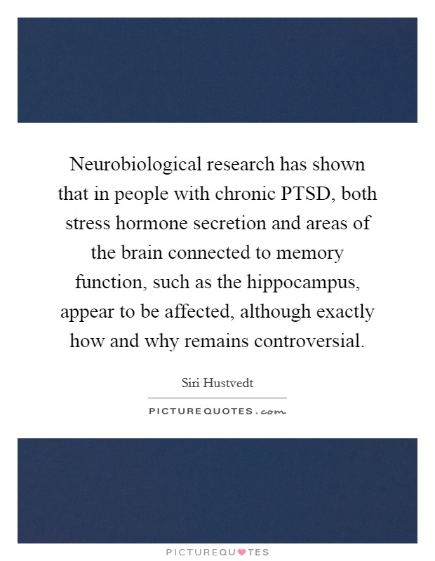 Neurobiological research has shown that in people with chronic PTSD, both stress hormone secretion and areas of the brain connected to memory function, such as the hippocampus, appear to be affected, although exactly how and why remains controversial. Picture Quote #1