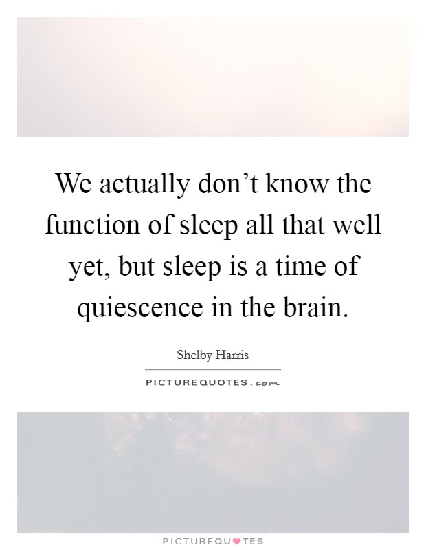 We actually don't know the function of sleep all that well yet, but sleep is a time of quiescence in the brain. Picture Quote #1