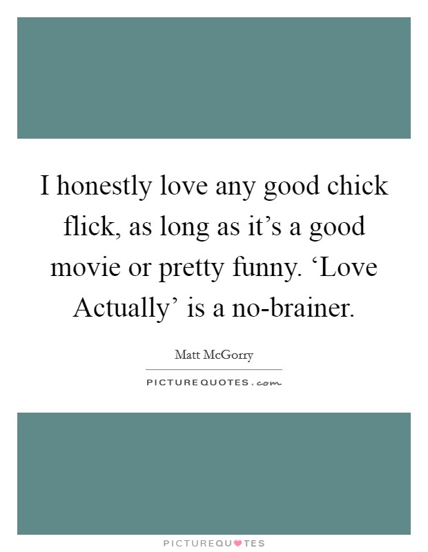 I honestly love any good chick flick, as long as it's a good movie or pretty funny. ‘Love Actually' is a no-brainer. Picture Quote #1