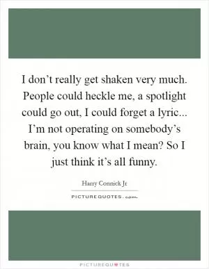 I don’t really get shaken very much. People could heckle me, a spotlight could go out, I could forget a lyric... I’m not operating on somebody’s brain, you know what I mean? So I just think it’s all funny Picture Quote #1