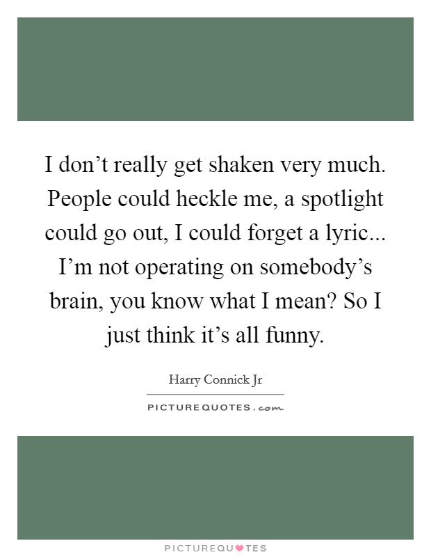 I don't really get shaken very much. People could heckle me, a spotlight could go out, I could forget a lyric... I'm not operating on somebody's brain, you know what I mean? So I just think it's all funny. Picture Quote #1