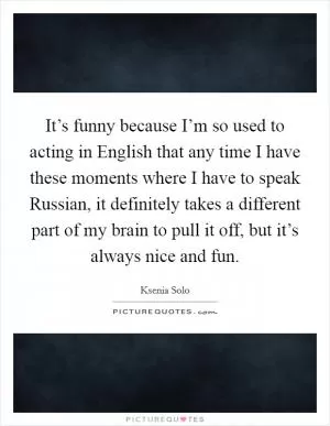 It’s funny because I’m so used to acting in English that any time I have these moments where I have to speak Russian, it definitely takes a different part of my brain to pull it off, but it’s always nice and fun Picture Quote #1