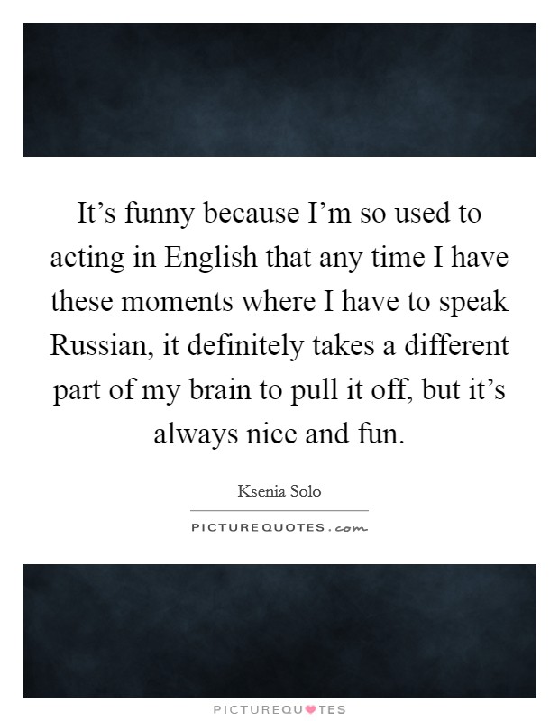 It's funny because I'm so used to acting in English that any time I have these moments where I have to speak Russian, it definitely takes a different part of my brain to pull it off, but it's always nice and fun. Picture Quote #1