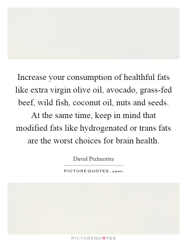 Increase your consumption of healthful fats like extra virgin olive oil, avocado, grass-fed beef, wild fish, coconut oil, nuts and seeds. At the same time, keep in mind that modified fats like hydrogenated or trans fats are the worst choices for brain health. Picture Quote #1