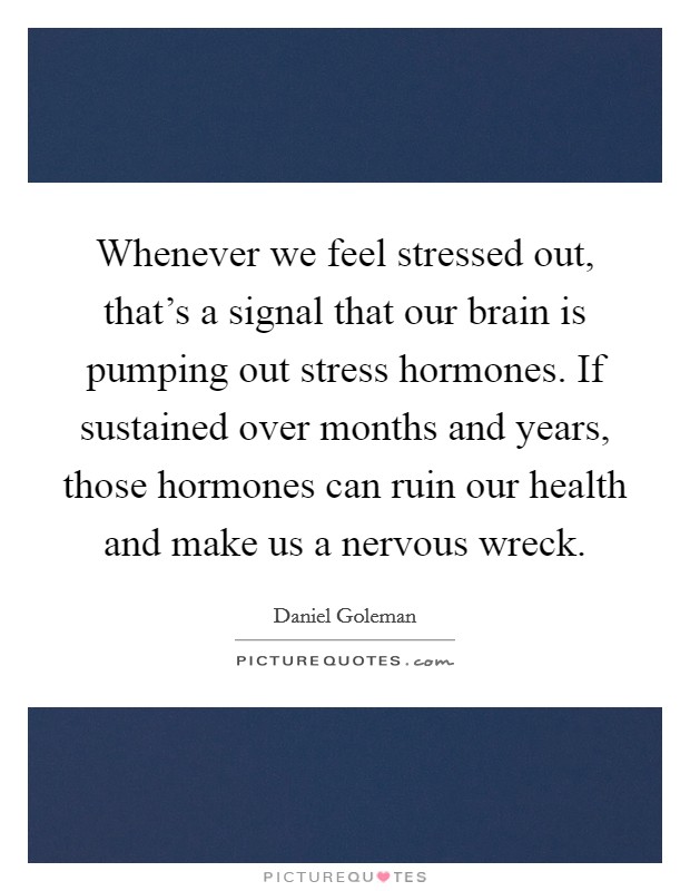 Whenever we feel stressed out, that's a signal that our brain is pumping out stress hormones. If sustained over months and years, those hormones can ruin our health and make us a nervous wreck. Picture Quote #1