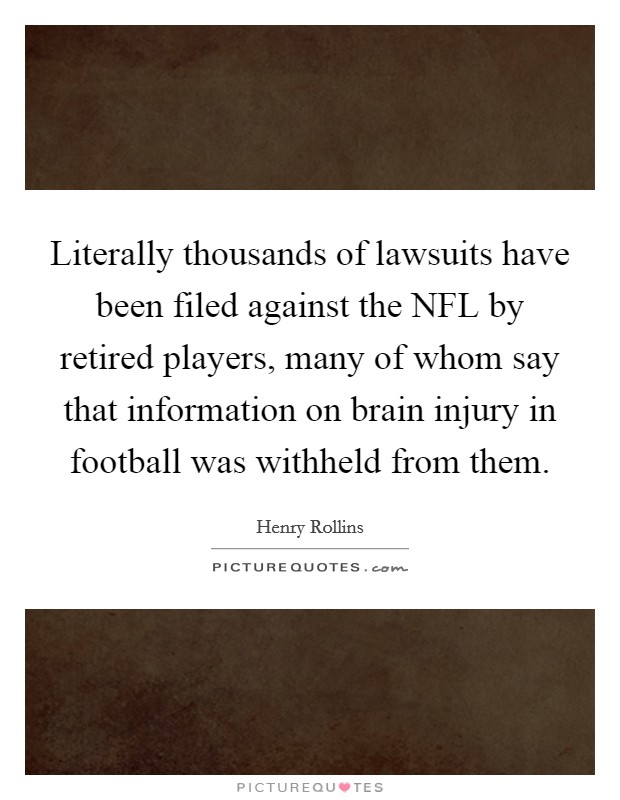 Literally thousands of lawsuits have been filed against the NFL by retired players, many of whom say that information on brain injury in football was withheld from them. Picture Quote #1