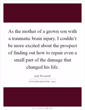 As the mother of a grown son with a traumatic brain injury, I couldn’t be more excited about the prospect of finding out how to repair even a small part of the damage that changed his life Picture Quote #1