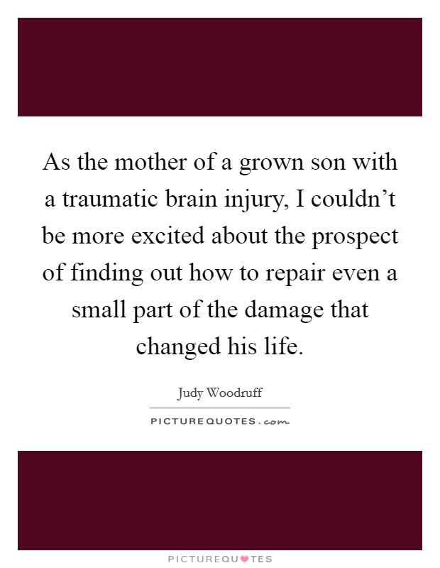As the mother of a grown son with a traumatic brain injury, I couldn't be more excited about the prospect of finding out how to repair even a small part of the damage that changed his life. Picture Quote #1