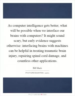 As computer intelligence gets better, what will be possible when we interface our brains with computers? It might sound scary, but early evidence suggests otherwise: interfacing brains with machines can be helpful in treating traumatic brain injury, repairing spinal cord damage, and countless other applications Picture Quote #1
