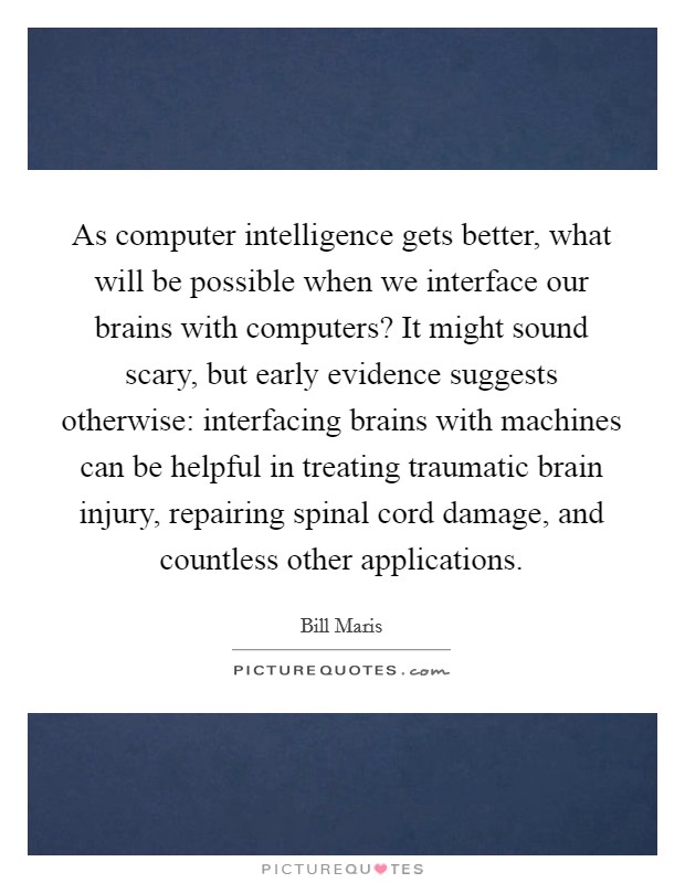 As computer intelligence gets better, what will be possible when we interface our brains with computers? It might sound scary, but early evidence suggests otherwise: interfacing brains with machines can be helpful in treating traumatic brain injury, repairing spinal cord damage, and countless other applications. Picture Quote #1