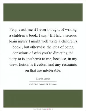 People ask me if I ever thought of writing a children’s book. I say, ‘If I had a serious brain injury I might well write a children’s book’, but otherwise the idea of being conscious of who you’re directing the story to is anathema to me, because, in my view, fiction is freedom and any restraints on that are intolerable Picture Quote #1