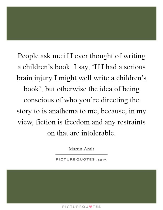 People ask me if I ever thought of writing a children's book. I say, ‘If I had a serious brain injury I might well write a children's book', but otherwise the idea of being conscious of who you're directing the story to is anathema to me, because, in my view, fiction is freedom and any restraints on that are intolerable. Picture Quote #1