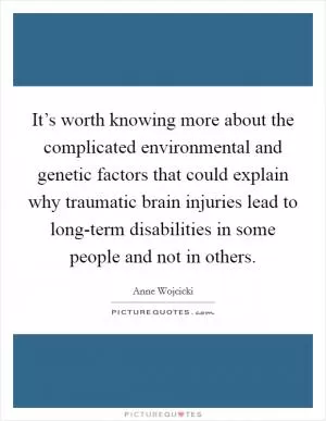 It’s worth knowing more about the complicated environmental and genetic factors that could explain why traumatic brain injuries lead to long-term disabilities in some people and not in others Picture Quote #1