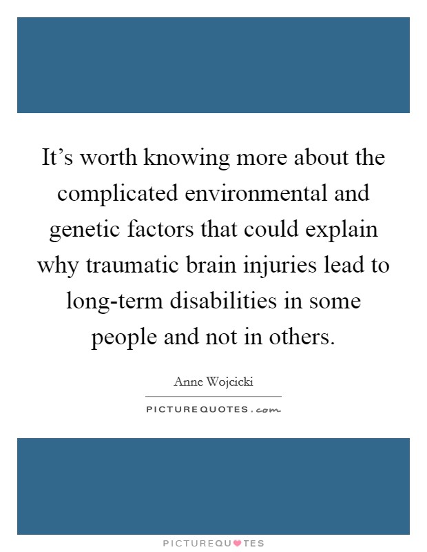 It's worth knowing more about the complicated environmental and genetic factors that could explain why traumatic brain injuries lead to long-term disabilities in some people and not in others. Picture Quote #1