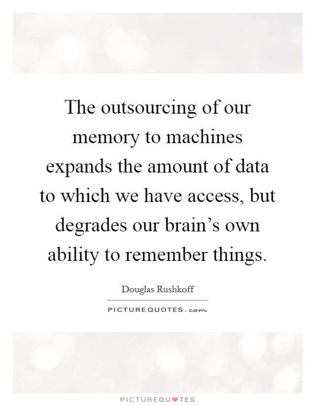 The outsourcing of our memory to machines expands the amount of data to which we have access, but degrades our brain's own ability to remember things. Picture Quote #1