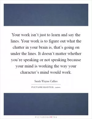 Your work isn’t just to learn and say the lines. Your work is to figure out what the chatter in your brain is, that’s going on under the lines. It doesn’t matter whether you’re speaking or not speaking because your mind is working the way your character’s mind would work Picture Quote #1