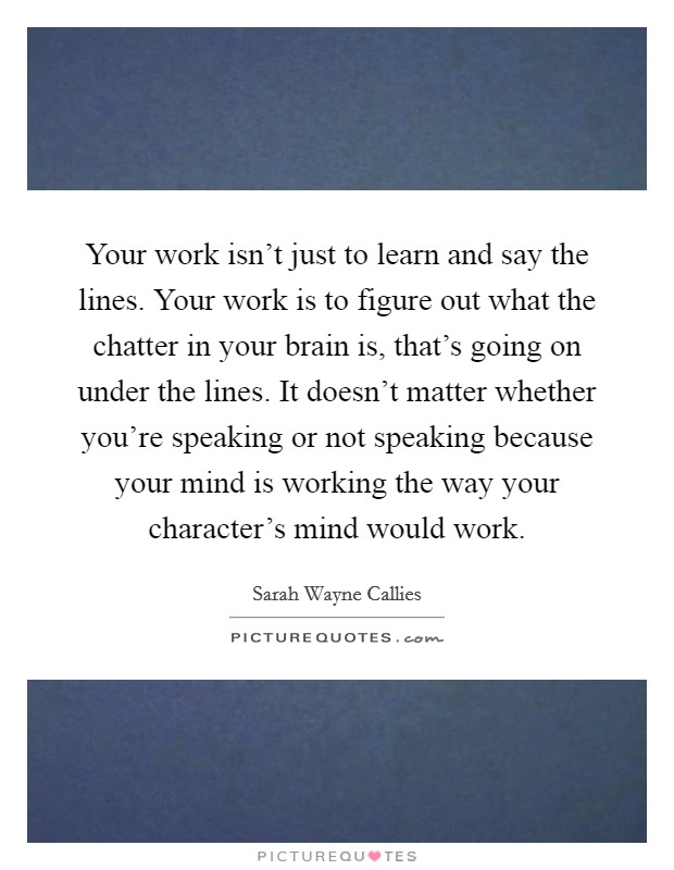 Your work isn't just to learn and say the lines. Your work is to figure out what the chatter in your brain is, that's going on under the lines. It doesn't matter whether you're speaking or not speaking because your mind is working the way your character's mind would work. Picture Quote #1