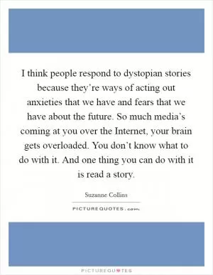 I think people respond to dystopian stories because they’re ways of acting out anxieties that we have and fears that we have about the future. So much media’s coming at you over the Internet, your brain gets overloaded. You don’t know what to do with it. And one thing you can do with it is read a story Picture Quote #1