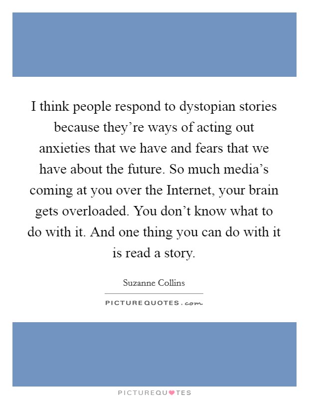 I think people respond to dystopian stories because they're ways of acting out anxieties that we have and fears that we have about the future. So much media's coming at you over the Internet, your brain gets overloaded. You don't know what to do with it. And one thing you can do with it is read a story. Picture Quote #1