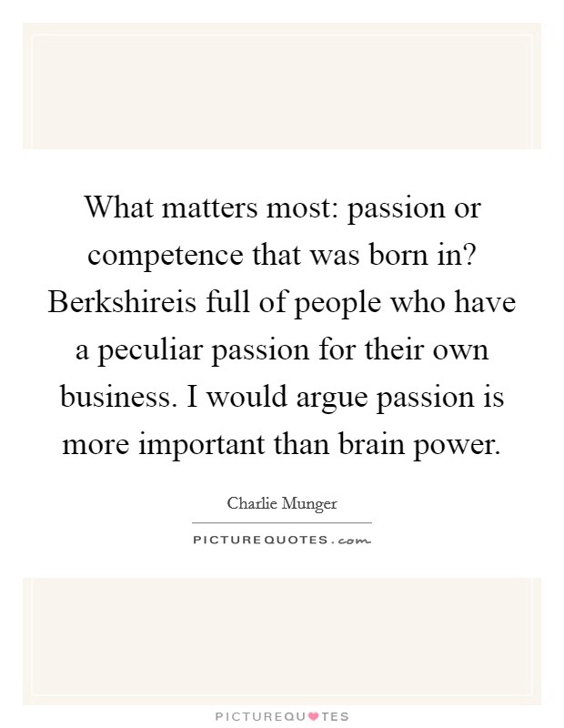 What matters most: passion or competence that was born in? Berkshireis full of people who have a peculiar passion for their own business. I would argue passion is more important than brain power. Picture Quote #1