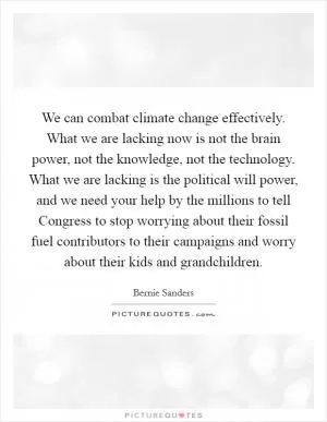 We can combat climate change effectively. What we are lacking now is not the brain power, not the knowledge, not the technology. What we are lacking is the political will power, and we need your help by the millions to tell Congress to stop worrying about their fossil fuel contributors to their campaigns and worry about their kids and grandchildren Picture Quote #1
