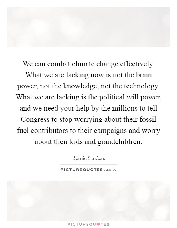 We can combat climate change effectively. What we are lacking now is not the brain power, not the knowledge, not the technology. What we are lacking is the political will power, and we need your help by the millions to tell Congress to stop worrying about their fossil fuel contributors to their campaigns and worry about their kids and grandchildren. Picture Quote #1