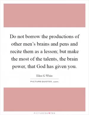 Do not borrow the productions of other men’s brains and pens and recite them as a lesson; but make the most of the talents, the brain power, that God has given you Picture Quote #1
