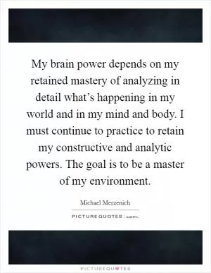 My brain power depends on my retained mastery of analyzing in detail what’s happening in my world and in my mind and body. I must continue to practice to retain my constructive and analytic powers. The goal is to be a master of my environment Picture Quote #1