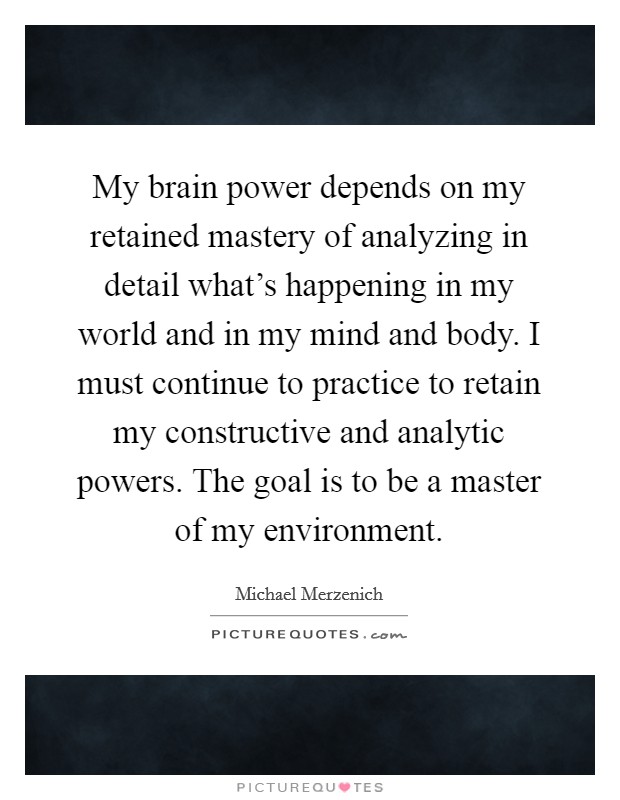 My brain power depends on my retained mastery of analyzing in detail what's happening in my world and in my mind and body. I must continue to practice to retain my constructive and analytic powers. The goal is to be a master of my environment. Picture Quote #1