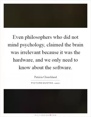 Even philosophers who did not mind psychology, claimed the brain was irrelevant because it was the hardware, and we only need to know about the software Picture Quote #1