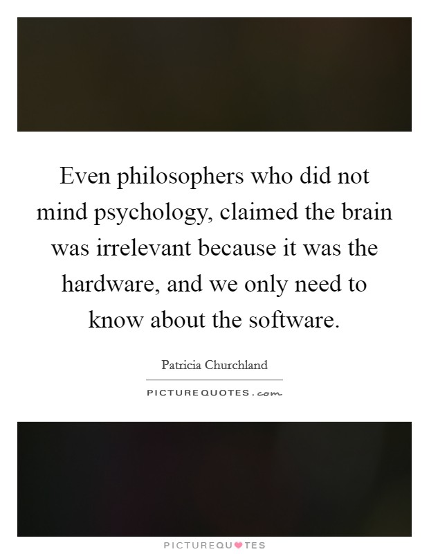 Even philosophers who did not mind psychology, claimed the brain was irrelevant because it was the hardware, and we only need to know about the software. Picture Quote #1