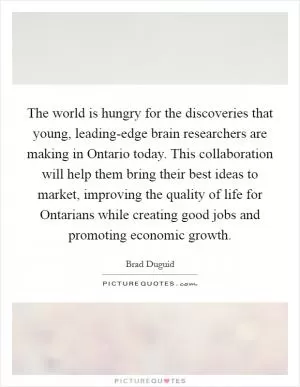 The world is hungry for the discoveries that young, leading-edge brain researchers are making in Ontario today. This collaboration will help them bring their best ideas to market, improving the quality of life for Ontarians while creating good jobs and promoting economic growth Picture Quote #1