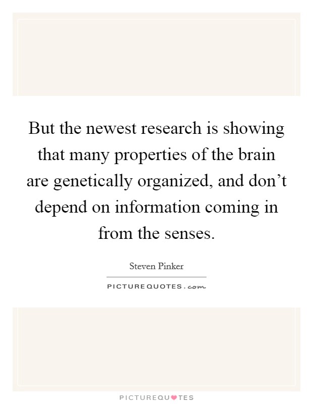 But the newest research is showing that many properties of the brain are genetically organized, and don't depend on information coming in from the senses. Picture Quote #1