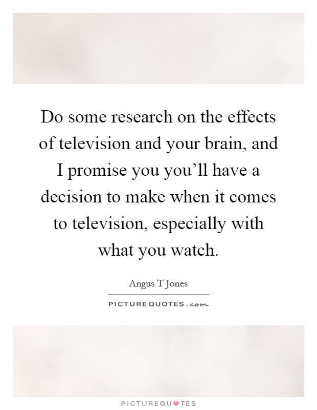 Do some research on the effects of television and your brain, and I promise you you'll have a decision to make when it comes to television, especially with what you watch. Picture Quote #1