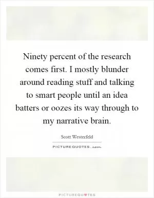 Ninety percent of the research comes first. I mostly blunder around reading stuff and talking to smart people until an idea batters or oozes its way through to my narrative brain Picture Quote #1