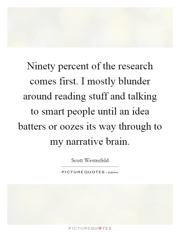 Ninety percent of the research comes first. I mostly blunder around reading stuff and talking to smart people until an idea batters or oozes its way through to my narrative brain. Picture Quote #1