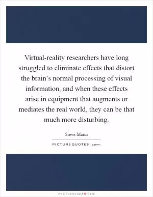 Virtual-reality researchers have long struggled to eliminate effects that distort the brain’s normal processing of visual information, and when these effects arise in equipment that augments or mediates the real world, they can be that much more disturbing Picture Quote #1
