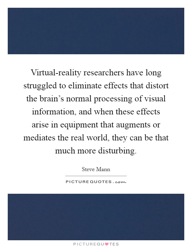 Virtual-reality researchers have long struggled to eliminate effects that distort the brain's normal processing of visual information, and when these effects arise in equipment that augments or mediates the real world, they can be that much more disturbing. Picture Quote #1