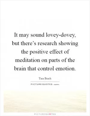 It may sound lovey-dovey, but there’s research showing the positive effect of meditation on parts of the brain that control emotion Picture Quote #1