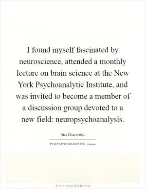 I found myself fascinated by neuroscience, attended a monthly lecture on brain science at the New York Psychoanalytic Institute, and was invited to become a member of a discussion group devoted to a new field: neuropsychoanalysis Picture Quote #1