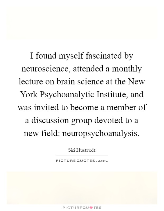 I found myself fascinated by neuroscience, attended a monthly lecture on brain science at the New York Psychoanalytic Institute, and was invited to become a member of a discussion group devoted to a new field: neuropsychoanalysis. Picture Quote #1